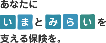 あなたに いま と みらい を支える保険を。